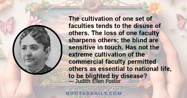 The cultivation of one set of faculties tends to the disuse of others. The loss of one faculty sharpens others; the blind are sensitive in touch. Has not the extreme cultivation of the commercial faculty permitted