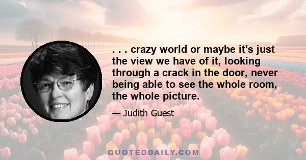 . . . crazy world or maybe it's just the view we have of it, looking through a crack in the door, never being able to see the whole room, the whole picture.