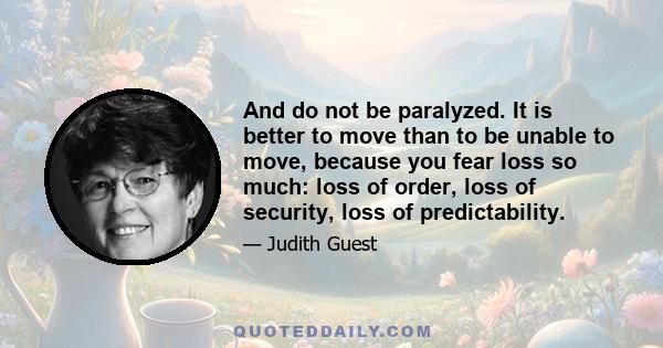 And do not be paralyzed. It is better to move than to be unable to move, because you fear loss so much: loss of order, loss of security, loss of predictability.