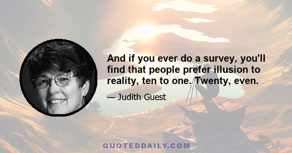 And if you ever do a survey, you'll find that people prefer illusion to reality, ten to one. Twenty, even.