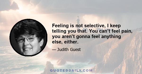 Feeling is not selective, I keep telling you that. You can’t feel pain, you aren’t gonna feel anything else, either.