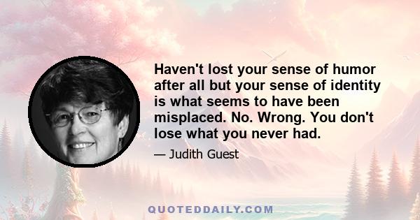 Haven't lost your sense of humor after all but your sense of identity is what seems to have been misplaced. No. Wrong. You don't lose what you never had.