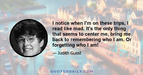 I notice when I'm on these trips, I read like mad. It's the only thing that seems to center me, bring me back to remembering who I am. Or forgetting who I am!