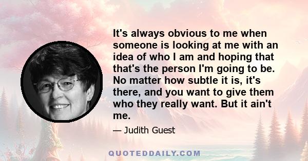 It's always obvious to me when someone is looking at me with an idea of who I am and hoping that that's the person I'm going to be. No matter how subtle it is, it's there, and you want to give them who they really want. 