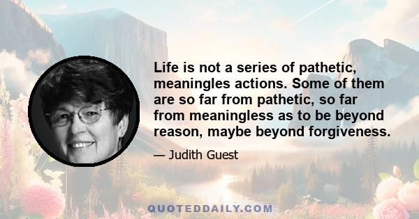 Life is not a series of pathetic, meaningles actions. Some of them are so far from pathetic, so far from meaningless as to be beyond reason, maybe beyond forgiveness.