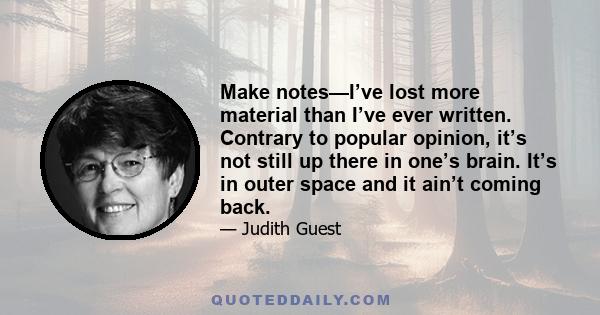 Make notes—I’ve lost more material than I’ve ever written. Contrary to popular opinion, it’s not still up there in one’s brain. It’s in outer space and it ain’t coming back.