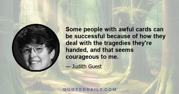 Some people with awful cards can be successful because of how they deal with the tragedies they're handed, and that seems courageous to me.