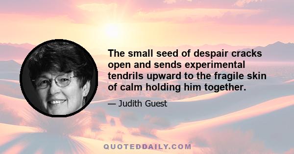 The small seed of despair cracks open and sends experimental tendrils upward to the fragile skin of calm holding him together.