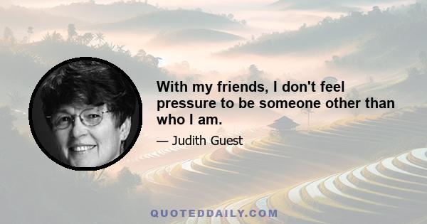 With my friends, I don't feel pressure to be someone other than who I am.