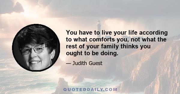 You have to live your life according to what comforts you, not what the rest of your family thinks you ought to be doing.