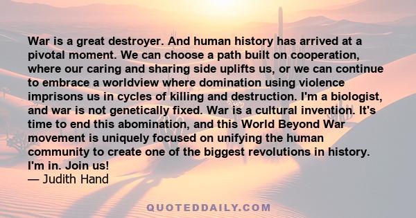 War is a great destroyer. And human history has arrived at a pivotal moment. We can choose a path built on cooperation, where our caring and sharing side uplifts us, or we can continue to embrace a worldview where