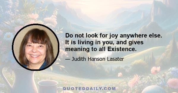 Do not look for joy anywhere else. It is living in you, and gives meaning to all Existence.