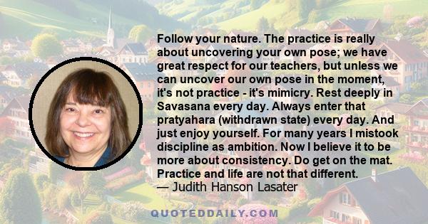 Follow your nature. The practice is really about uncovering your own pose; we have great respect for our teachers, but unless we can uncover our own pose in the moment, it's not practice - it's mimicry. Rest deeply in