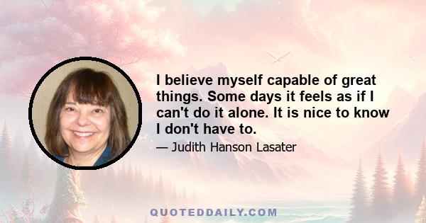 I believe myself capable of great things. Some days it feels as if I can't do it alone. It is nice to know I don't have to.