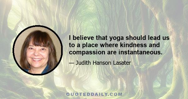 I believe that yoga should lead us to a place where kindness and compassion are instantaneous.