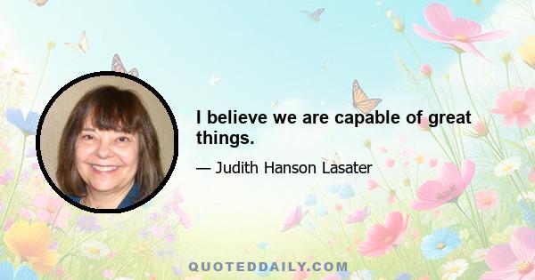 I believe we are capable of great things.