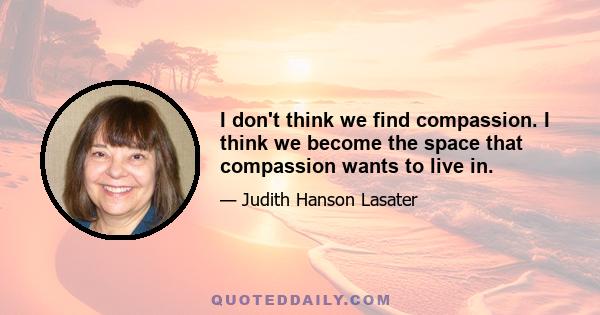 I don't think we find compassion. I think we become the space that compassion wants to live in.