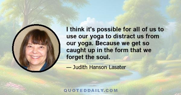 I think it's possible for all of us to use our yoga to distract us from our yoga. Because we get so caught up in the form that we forget the soul.