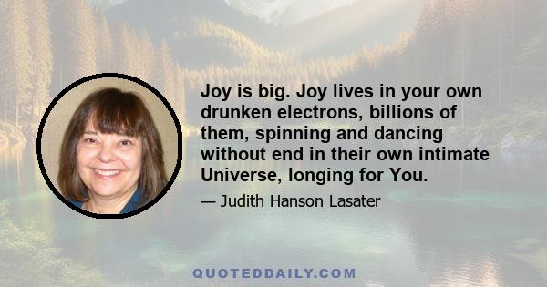 Joy is big. Joy lives in your own drunken electrons, billions of them, spinning and dancing without end in their own intimate Universe, longing for You.