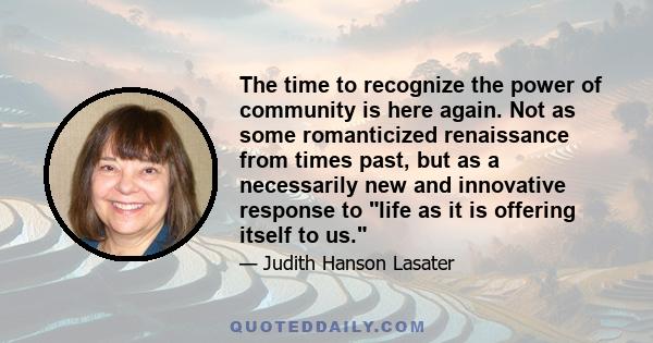 The time to recognize the power of community is here again. Not as some romanticized renaissance from times past, but as a necessarily new and innovative response to life as it is offering itself to us.