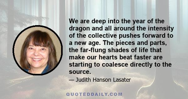 We are deep into the year of the dragon and all around the intensity of the collective pushes forward to a new age. The pieces and parts, the far-flung shades of life that make our hearts beat faster are starting to