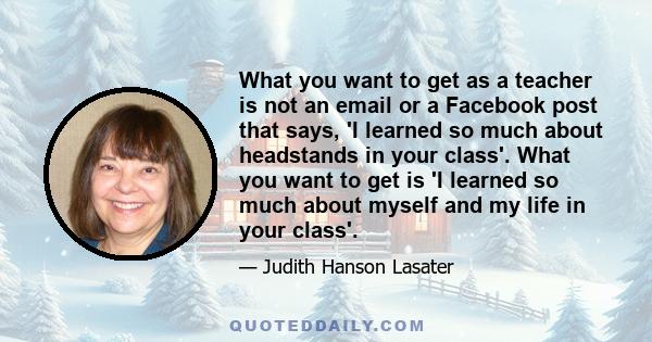 What you want to get as a teacher is not an email or a Facebook post that says, 'I learned so much about headstands in your class'. What you want to get is 'I learned so much about myself and my life in your class'.