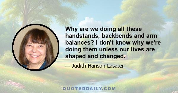 Why are we doing all these handstands, backbends and arm balances? I don't know why we're doing them unless our lives are shaped and changed.