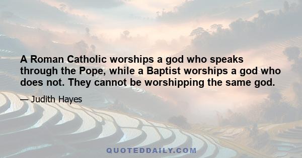 A Roman Catholic worships a god who speaks through the Pope, while a Baptist worships a god who does not. They cannot be worshipping the same god.