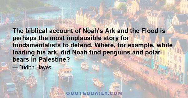 The biblical account of Noah's Ark and the Flood is perhaps the most implausible story for fundamentalists to defend. Where, for example, while loading his ark, did Noah find penguins and polar bears in Palestine?