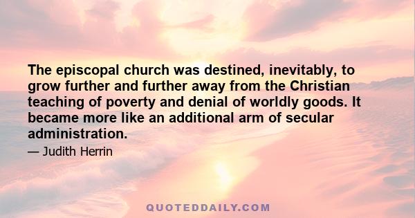 The episcopal church was destined, inevitably, to grow further and further away from the Christian teaching of poverty and denial of worldly goods. It became more like an additional arm of secular administration.