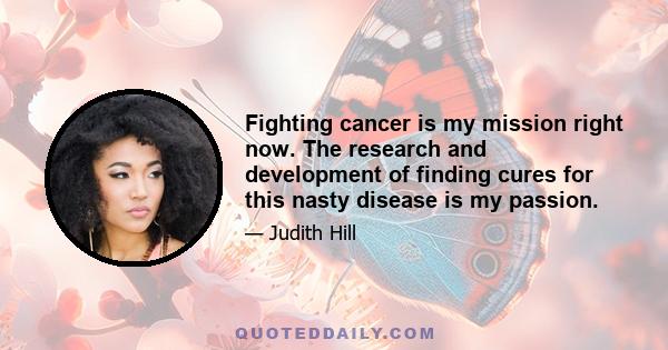 Fighting cancer is my mission right now. The research and development of finding cures for this nasty disease is my passion.