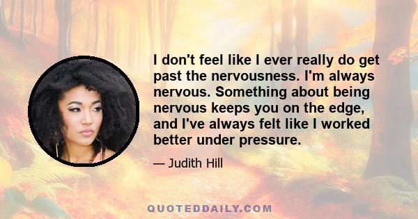 I don't feel like I ever really do get past the nervousness. I'm always nervous. Something about being nervous keeps you on the edge, and I've always felt like I worked better under pressure.