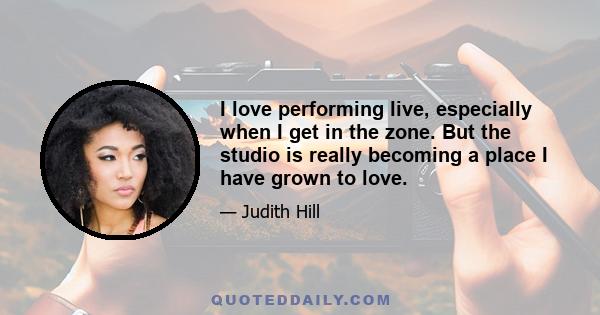 I love performing live, especially when I get in the zone. But the studio is really becoming a place I have grown to love.