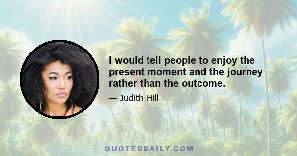 I would tell people to enjoy the present moment and the journey rather than the outcome.