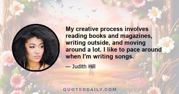 My creative process involves reading books and magazines, writing outside, and moving around a lot. I like to pace around when I'm writing songs.