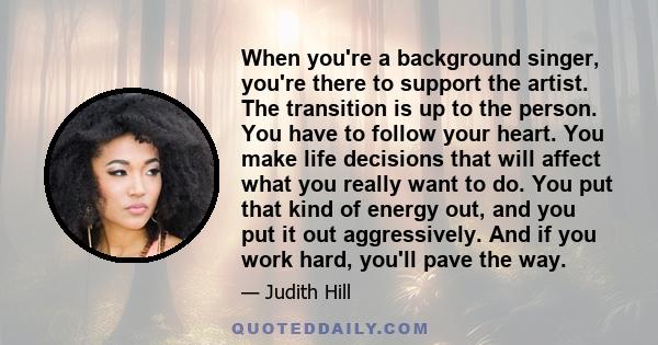 When you're a background singer, you're there to support the artist. The transition is up to the person. You have to follow your heart. You make life decisions that will affect what you really want to do. You put that