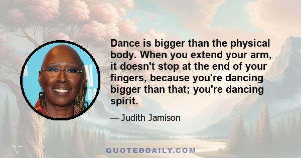 Dance is bigger than the physical body. When you extend your arm, it doesn't stop at the end of your fingers, because you're dancing bigger than that; you're dancing spirit.