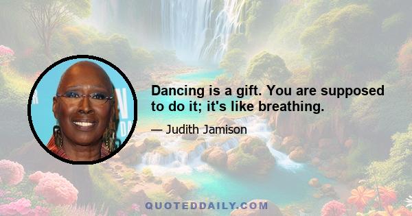 Dancing is a gift. You are supposed to do it; it's like breathing.