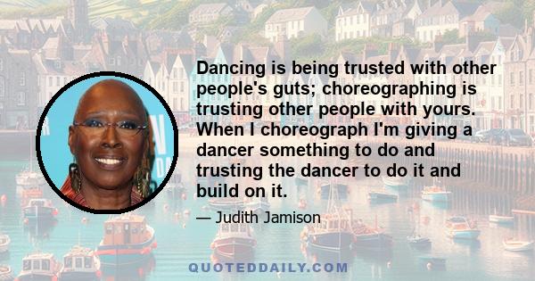 Dancing is being trusted with other people's guts; choreographing is trusting other people with yours. When I choreograph I'm giving a dancer something to do and trusting the dancer to do it and build on it.