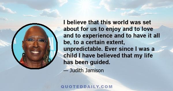 I believe that this world was set about for us to enjoy and to love and to experience and to have it all be, to a certain extent, unpredictable. Ever since I was a child I have believed that my life has been guided.