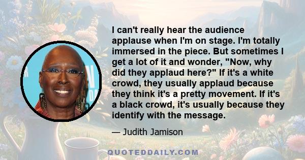 I can't really hear the audience applause when I'm on stage. I'm totally immersed in the piece. But sometimes I get a lot of it and wonder, Now, why did they applaud here? If it's a white crowd, they usually applaud