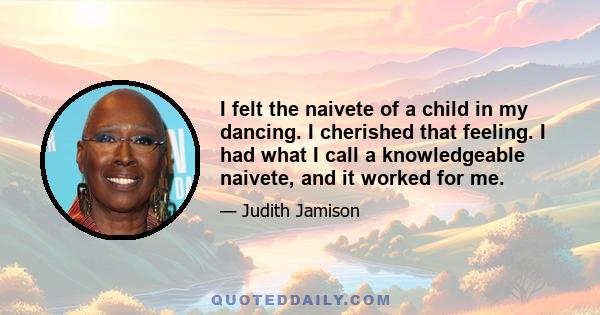 I felt the naivete of a child in my dancing. I cherished that feeling. I had what I call a knowledgeable naivete, and it worked for me.