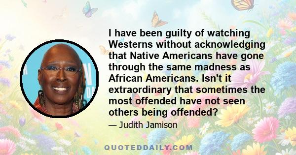 I have been guilty of watching Westerns without acknowledging that Native Americans have gone through the same madness as African Americans. Isn't it extraordinary that sometimes the most offended have not seen others