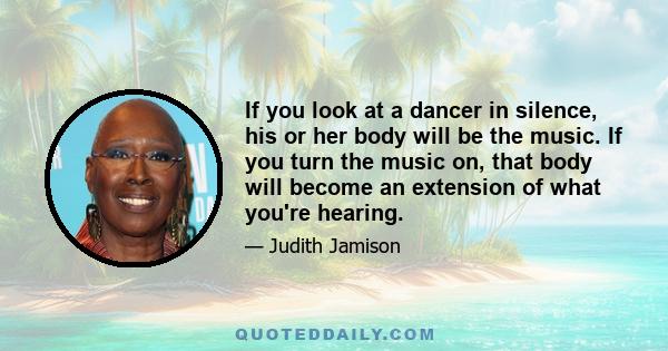 If you look at a dancer in silence, his or her body will be the music. If you turn the music on, that body will become an extension of what you're hearing.