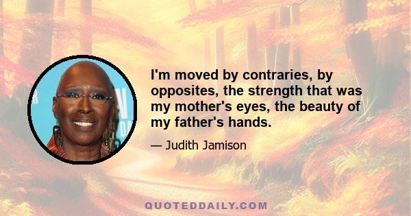 I'm moved by contraries, by opposites, the strength that was my mother's eyes, the beauty of my father's hands.