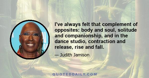 I've always felt that complement of opposites: body and soul, solitude and companionship, and in the dance studio, contraction and release, rise and fall.