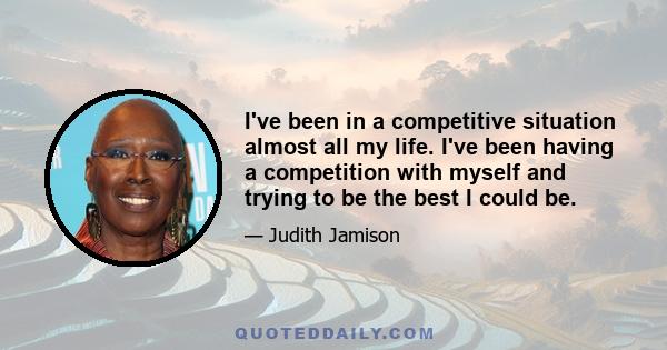 I've been in a competitive situation almost all my life. I've been having a competition with myself and trying to be the best I could be.