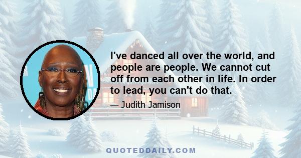 I've danced all over the world, and people are people. We cannot cut off from each other in life. In order to lead, you can't do that.