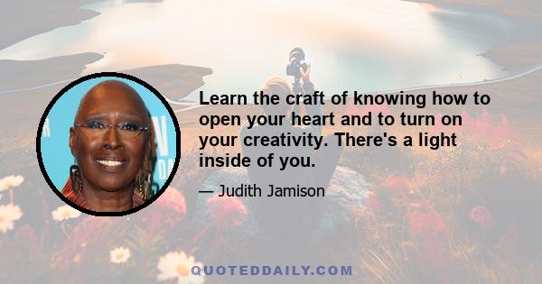 Learn the craft of knowing how to open your heart and to turn on your creativity. There's a light inside of you.