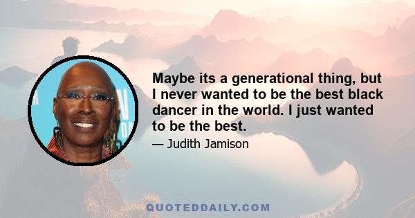 Maybe its a generational thing, but I never wanted to be the best black dancer in the world. I just wanted to be the best.